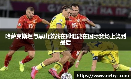 哈萨克斯坦与黑山激战在即谁能在国际赛场上笑到最后